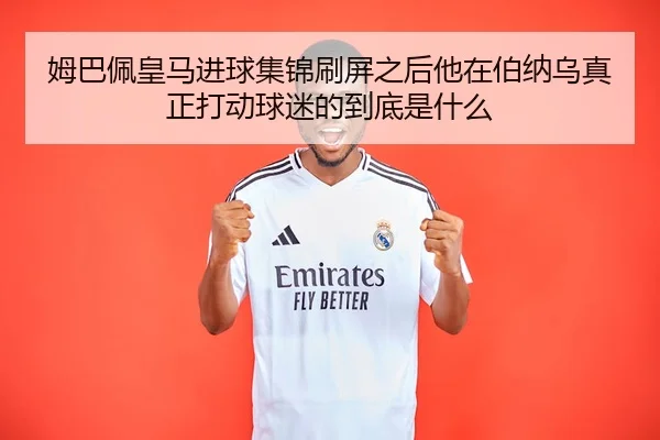 姆巴佩皇马进球集锦刷屏之后他在伯纳乌真正打动球迷的到底是什么